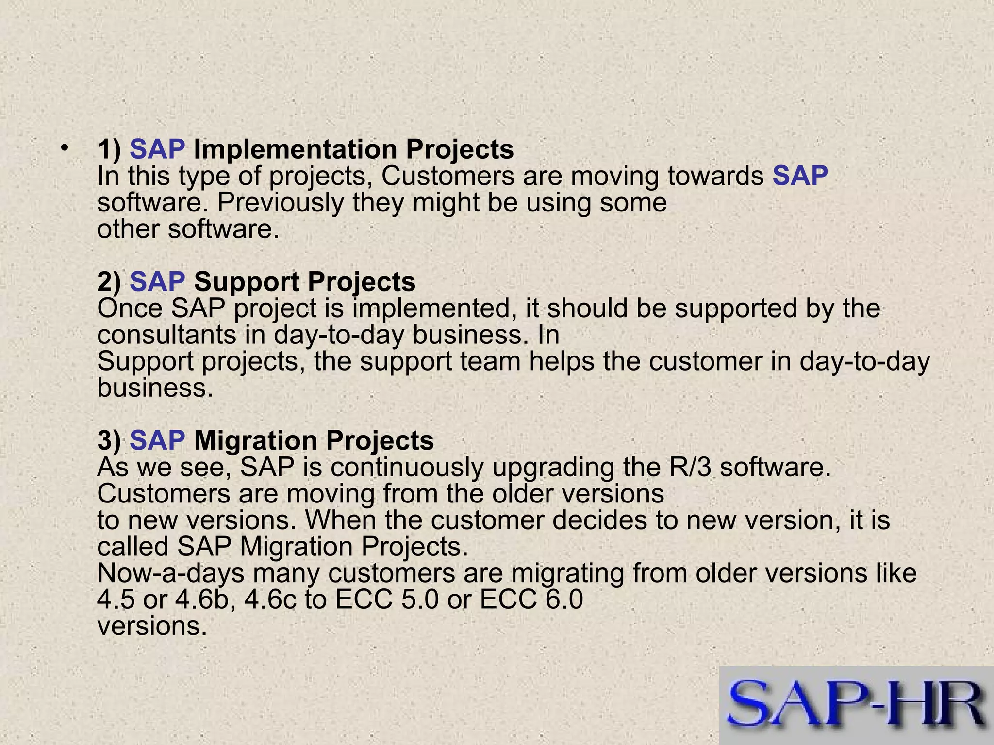 1)  SAP  Implementation Projects In this type of projects, Customers are moving towards  SAP  software. Previously they might be using some  other software. 2)  SAP  Support Projects Once SAP project is implemented, it should be supported by the consultants in day-to-day business. In  Support projects, the support team helps the customer in day-to-day business. 3)  SAP  Migration Projects As we see, SAP is continuously upgrading the R/3 software. Customers are moving from the older versions  to new versions. When the customer decides to new version, it is called SAP Migration Projects. Now-a-days many customers are migrating from older versions like 4.5 or 4.6b, 4.6c to ECC 5.0 or ECC 6.0  versions. 