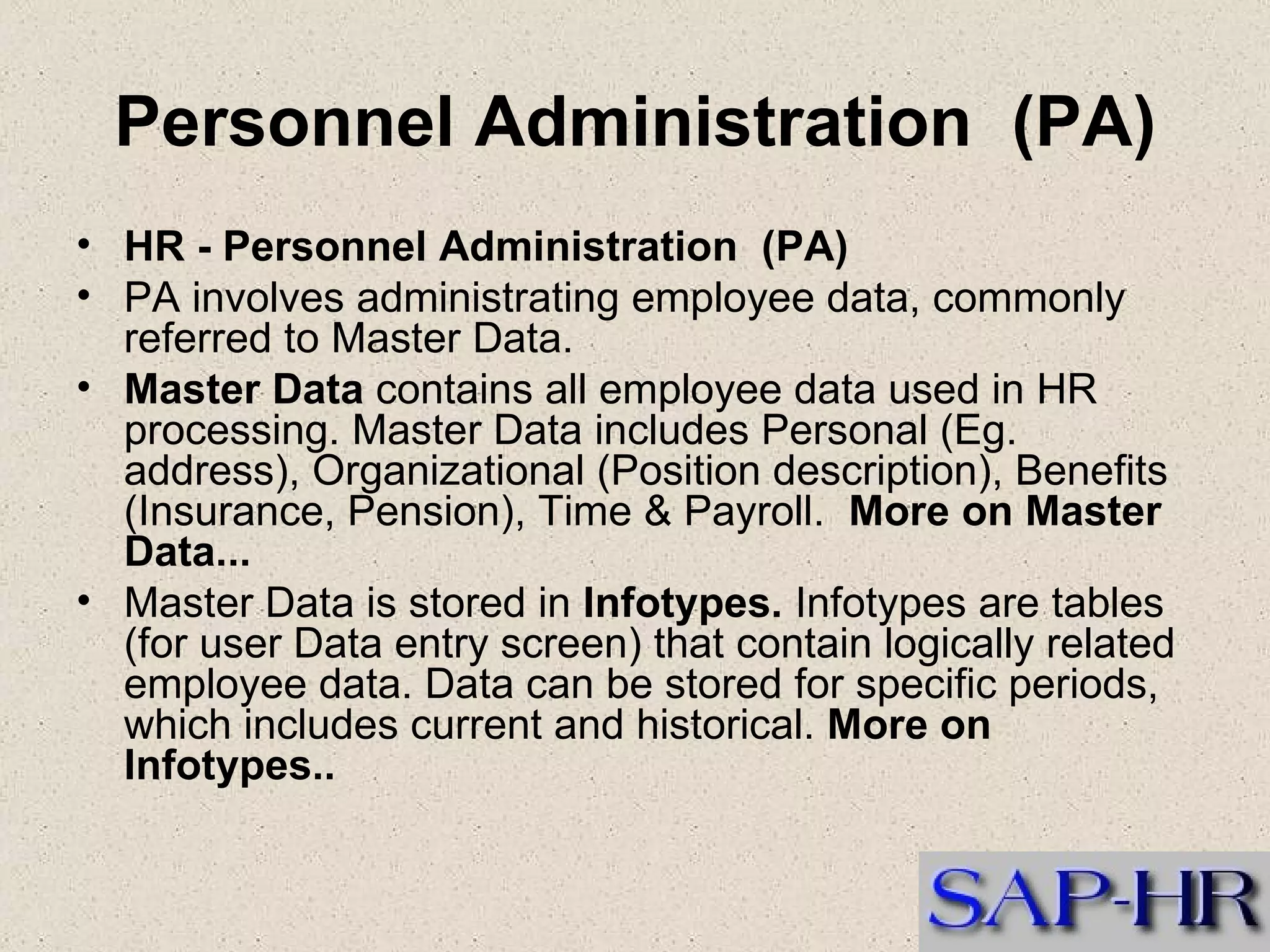 Personnel Administration  (PA) HR - Personnel Administration  (PA) PA involves administrating employee data, commonly referred to Master Data.   Master Data  contains all employee data used in HR processing. Master Data includes Personal (Eg. address), Organizational (Position description), Benefits (Insurance, Pension), Time & Payroll.   More on Master Data... Master Data is stored in  Infotypes.  Infotypes are tables (for user Data entry screen) that contain logically related employee data. Data can be stored for specific periods, which includes current and historical.  More on Infotypes.. 