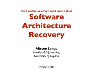 The 5 questions you always asked yourself about


 Software
Architecture
 Recovery
             Mircea Lungu
           Faculty of Informatics,
            University of Lugano


                October 2008
 