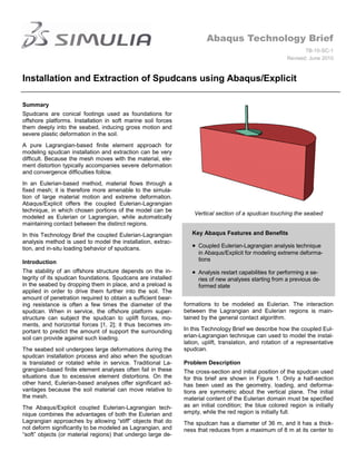 Abaqus Technology Brief
                                                                                                               TB-10-SC-1
                                                                                                        Revised: June 2010



Installation and Extraction of Spudcans using Abaqus/Explicit

Summary
Spudcans are conical footings used as foundations for
offshore platforms. Installation in soft marine soil forces
them deeply into the seabed, inducing gross motion and
severe plastic deformation in the soil.
A pure Lagrangian-based finite element approach for
modeling spudcan installation and extraction can be very
difficult. Because the mesh moves with the material, ele-
ment distortion typically accompanies severe deformation
and convergence difficulties follow.
In an Eulerian-based method, material flows through a
fixed mesh; it is therefore more amenable to the simula-
tion of large material motion and extreme deformation.
Abaqus/Explicit offers the coupled Eulerian-Lagrangian
technique, in which chosen portions of the model can be
                                                                  Vertical section of a spudcan touching the seabed
modeled as Eulerian or Lagrangian, while automatically
maintaining contact between the distinct regions.
In this Technology Brief the coupled Eulerian-Lagrangian         Key Abaqus Features and Benefits
analysis method is used to model the installation, extrac-
tion, and in-situ loading behavior of spudcans.                   Coupled Eulerian-Lagrangian analysis technique
                                                                   in Abaqus/Explicit for modeling extreme deforma-
Introduction                                                       tions

The stability of an offshore structure depends on the in-         Analysis restart capabilities for performing a se-
tegrity of its spudcan foundations. Spudcans are installed         ries of new analyses starting from a previous de-
in the seabed by dropping them in place, and a preload is          formed state
applied in order to drive them further into the soil. The
amount of penetration required to obtain a sufficient bear-
ing resistance is often a few times the diameter of the       formations to be modeled as Eulerian. The interaction
spudcan. When in service, the offshore platform super-        between the Lagrangian and Eulerian regions is main-
structure can subject the spudcan to uplift forces, mo-       tained by the general contact algorithm.
ments, and horizontal forces [1, 2]; it thus becomes im-
portant to predict the amount of support the surrounding      In this Technology Brief we describe how the coupled Eul-
soil can provide against such loading.                        erian-Lagrangian technique can used to model the instal-
                                                              lation, uplift, translation, and rotation of a representative
The seabed soil undergoes large deformations during the       spudcan.
spudcan installation process and also when the spudcan
is translated or rotated while in service. Traditional La-    Problem Description
grangian-based finite element analyses often fail in these    The cross-section and initial position of the spudcan used
situations due to excessive element distortions. On the       for this brief are shown in Figure 1. Only a half-section
other hand, Eulerian-based analyses offer significant ad-     has been used as the geometry, loading, and deforma-
vantages because the soil material can move relative to       tions are symmetric about the vertical plane. The initial
the mesh.                                                     material content of the Eulerian domain must be specified
The Abaqus/Explicit coupled Eulerian-Lagrangian tech-         as an initial condition; the blue colored region is initially
nique combines the advantages of both the Eulerian and        empty, while the red region is initially full.
Lagrangian approaches by allowing “stiff” objects that do     The spudcan has a diameter of 36 m, and it has a thick-
not deform significantly to be modeled as Lagrangian, and     ness that reduces from a maximum of 8 m at its center to
“soft” objects (or material regions) that undergo large de-
 
