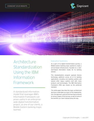 Architecture
Standardization
Using the IBM
Information
Framework
A standardized information
model that leverages IBM’s
Information Framework can
prove useful in an enterprise-
wide digital transformation
project, as one of our clients, a
Middle Eastern banking major,
learned.
Executive Summary
As a part of its digital transformation journey, a
Middle Eastern banking major wanted to create a
service-based infrastructure, founded on a stan-
dard-based information model, for its banking
domain.
This standardization program spanned diverse
technology platforms across all of its banking
applications, including core banking systems and
several other legacy systems built with many
products and technologies. The IBM Information
Framework (IFW) was chosen as the preferred
standard.
This white paper describes the major architectural
decisions undertaken as a part of this implementa-
tion, the approach used and the learnings achieved
at various stages of this journey, as well as some of
the benefits our client realized along the way.
Cognizant 20-20 Insights | July 2017
COGNIZANT 20-20 INSIGHTS
 