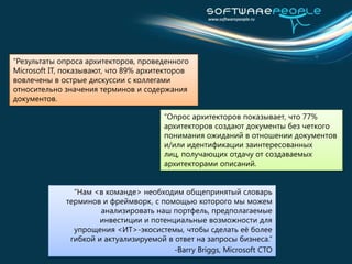 “Результаты опроса архитекторов, проведенного Microsoft IT, показывают, что 89% архитекторов вовлечены в острые дискуссии с коллегами относительно значения терминов и содержания документов.“Опрос архитекторов показывает, что 77% архитекторов создают документы без четкого понимания ожиданий в отношении документов и/или идентификации заинтересованных лиц, получающих отдачу от создаваемых архитекторами описаний.“Нам <в команде> необходим общепринятый словарьтерминов и фреймворк, с помощью которого мы можем анализировать наш портфель, предполагаемые инвестиции и потенциальные возможности для упрощения <ИТ>-экосистемы, чтобы сделать её более гибкойи актуализируемой в ответ на запросы бизнеса.”-Barry Briggs, Microsoft CTO
