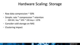 11
Hardware Scaling: Storage
Raw data compression ~ 50%
Simple: rate * compression * retention
– 200 GB / day * 50% * 100 days = 10TB
Consider cold storage on NAS
Clustering impact
 