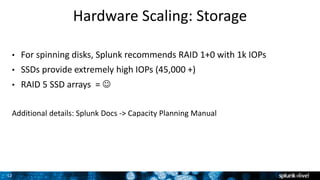 12
Hardware Scaling: Storage
• For spinning disks, Splunk recommends RAID 1+0 with 1k IOPs
• SSDs provide extremely high IOPs (45,000 +)
• RAID 5 SSD arrays = 
Additional details: Splunk Docs -> Capacity Planning Manual
 