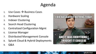 4
Agenda
1. Use Cases  Business Cases
2. Hardware Scaling
3. Indexer Clustering
4. Search Head Clustering
5. Centralized Configuration Mgmt
6. License Manager
7. Distributed Management Console
8. Splunk Cloud & Hybrid Deployments
9. Q&A
 