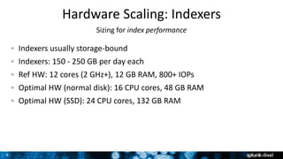 8
Hardware Scaling: Indexers
Sizing for index performance
Indexers usually storage-bound
Indexers: 150 - 250 GB per day each
Ref HW: 12 cores (2 GHz+), 12 GB RAM, 800+ IOPs
Optimal HW (normal disk): 16 CPU cores, 48 GB RAM
Optimal HW (SSD): 24 CPU cores, 132 GB RAM
 