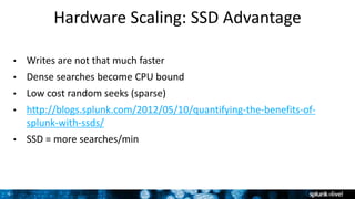 9
Hardware Scaling: SSD Advantage
• Writes are not that much faster
• Dense searches become CPU bound
• Low cost random seeks (sparse)
• http://blogs.splunk.com/2012/05/10/quantifying-the-benefits-of-
splunk-with-ssds/
• SSD = more searches/min
 