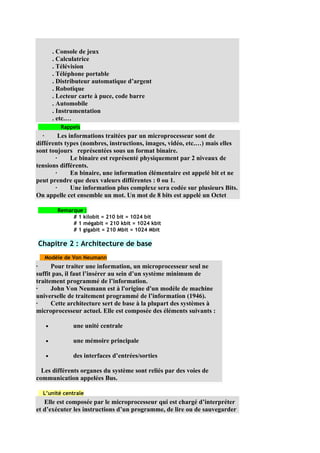 . Console de jeux
       . Calculatrice
       . Télévision
       . Téléphone portable
       . Distributeur automatique d’argent
       . Robotique
       . Lecteur carte à puce, code barre
       . Automobile
       . Instrumentation
       . etc.…
         Rappels
   ·     Les informations traitées par un microprocesseur sont de
différents types (nombres, instructions, images, vidéo, etc.…) mais elles
sont toujours représentées sous un format binaire.
       ·      Le binaire est représenté physiquement par 2 niveaux de
tensions différents.
       ·      En binaire, une information élémentaire est appelé bit et ne
peut prendre que deux valeurs différentes : 0 ou 1.
       ·      Une information plus complexe sera codée sur plusieurs Bits.
On appelle cet ensemble un mot. Un mot de 8 bits est appelé un Octet

        Remarque :
             # 1 kilobit = 210 bit = 1024 bit
             # 1 mégabit = 210 kbit = 1024 kbit
             # 1 gigabit = 210 Mbit = 1024 Mbit

Chapitre 2 : Architecture de base
   Modèle de Von Neumann
·     Pour traiter une information, un microprocesseur seul ne
suffit pas, il faut l’insérer au sein d’un système minimum de
traitement programmé de l’information.
·     John Von Neumann est à l'origine d'un modèle de machine
universelle de traitement programmé de l’information (1946).
·     Cette architecture sert de base à la plupart des systèmes à
microprocesseur actuel. Elle est composée des éléments suivants :

   •          une unité centrale

   •          une mémoire principale

   •          des interfaces d’entrées/sorties

  Les différents organes du système sont reliés par des voies de
communication appelées Bus.

  L’unité centrale
   Elle est composée par le microprocesseur qui est chargé d’interpréter
et d’exécuter les instructions d’un programme, de lire ou de sauvegarder
 