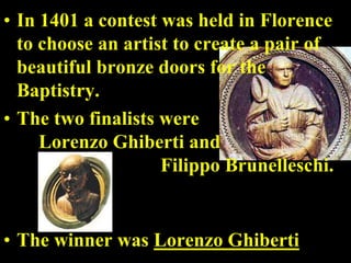 • In 1401 a contest was held in Florence
  to choose an artist to create a pair of
  beautiful bronze doors for the
  Baptistry.
• The two finalists were
     Lorenzo Ghiberti and
                    Filippo Brunelleschi.


• The winner was Lorenzo Ghiberti
 