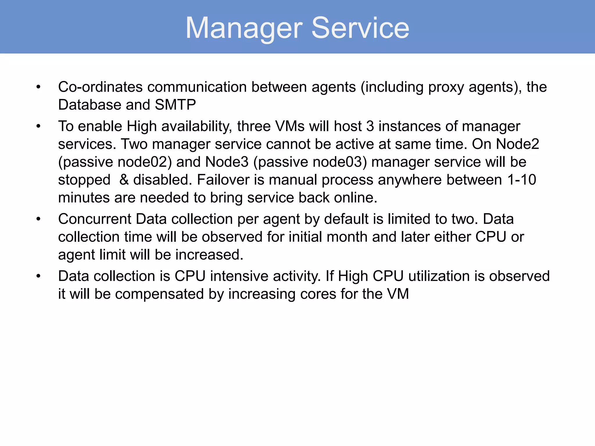 Manager Service
• Co-ordinates communication between agents (including proxy agents), the
Database and SMTP
• To enable High availability, three VMs will host 3 instances of manager
services. Two manager service cannot be active at same time. On Node2
(passive node02) and Node3 (passive node03) manager service will be
stopped & disabled. Failover is manual process anywhere between 1-10
minutes are needed to bring service back online.
• Concurrent Data collection per agent by default is limited to two. Data
collection time will be observed for initial month and later either CPU or
agent limit will be increased.
• Data collection is CPU intensive activity. If High CPU utilization is observed
it will be compensated by increasing cores for the VM
 