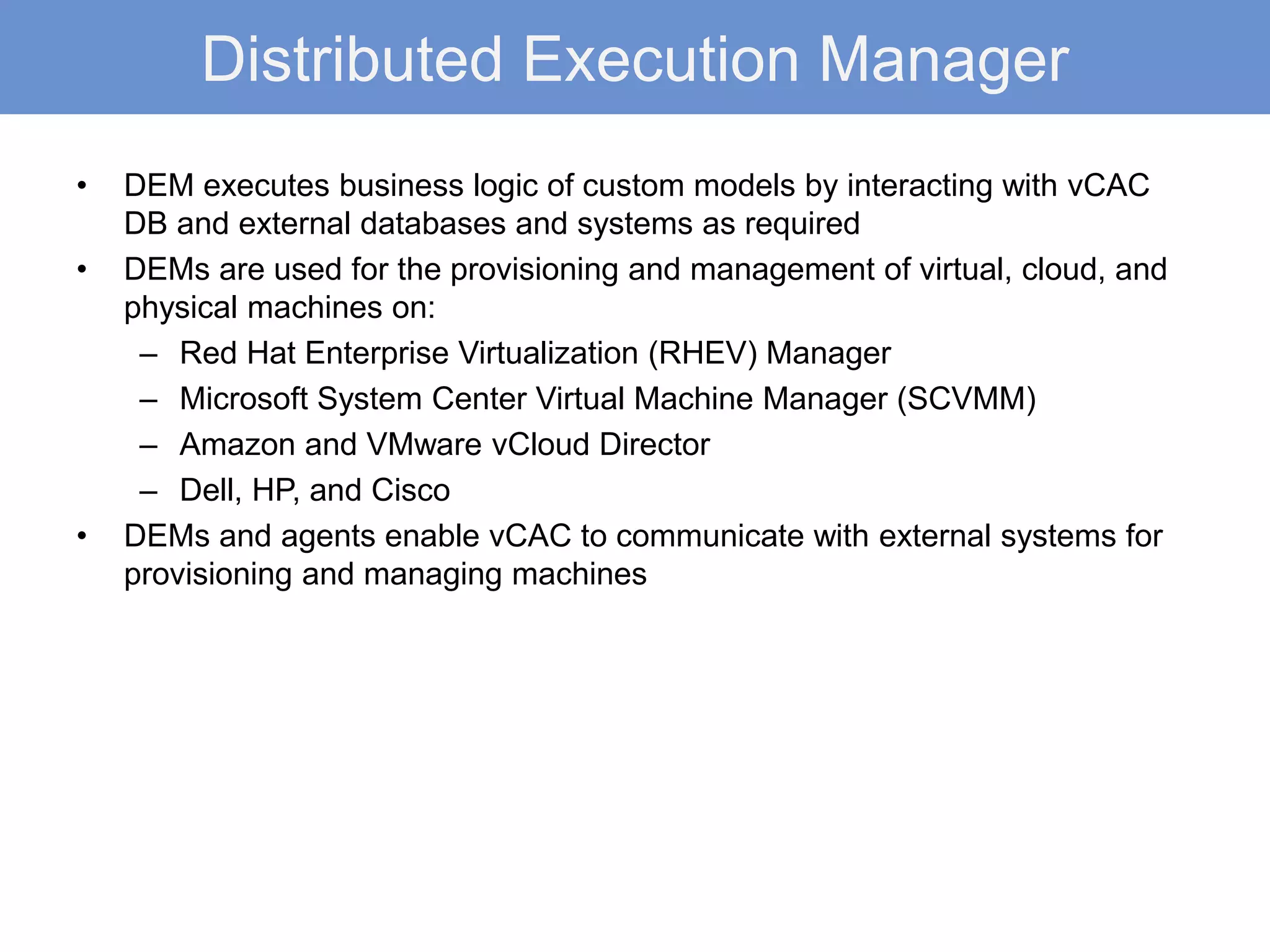 Distributed Execution Manager
• DEM executes business logic of custom models by interacting with vCAC
DB and external databases and systems as required
• DEMs are used for the provisioning and management of virtual, cloud, and
physical machines on:
– Red Hat Enterprise Virtualization (RHEV) Manager
– Microsoft System Center Virtual Machine Manager (SCVMM)
– Amazon and VMware vCloud Director
– Dell, HP, and Cisco
• DEMs and agents enable vCAC to communicate with external systems for
provisioning and managing machines
 