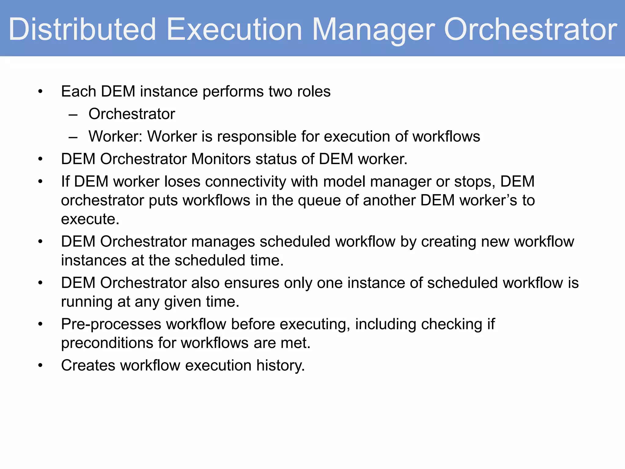Distributed Execution Manager Orchestrator
• Each DEM instance performs two roles
– Orchestrator
– Worker: Worker is responsible for execution of workflows
• DEM Orchestrator Monitors status of DEM worker.
• If DEM worker loses connectivity with model manager or stops, DEM
orchestrator puts workflows in the queue of another DEM worker’s to
execute.
• DEM Orchestrator manages scheduled workflow by creating new workflow
instances at the scheduled time.
• DEM Orchestrator also ensures only one instance of scheduled workflow is
running at any given time.
• Pre-processes workflow before executing, including checking if
preconditions for workflows are met.
• Creates workflow execution history.
 