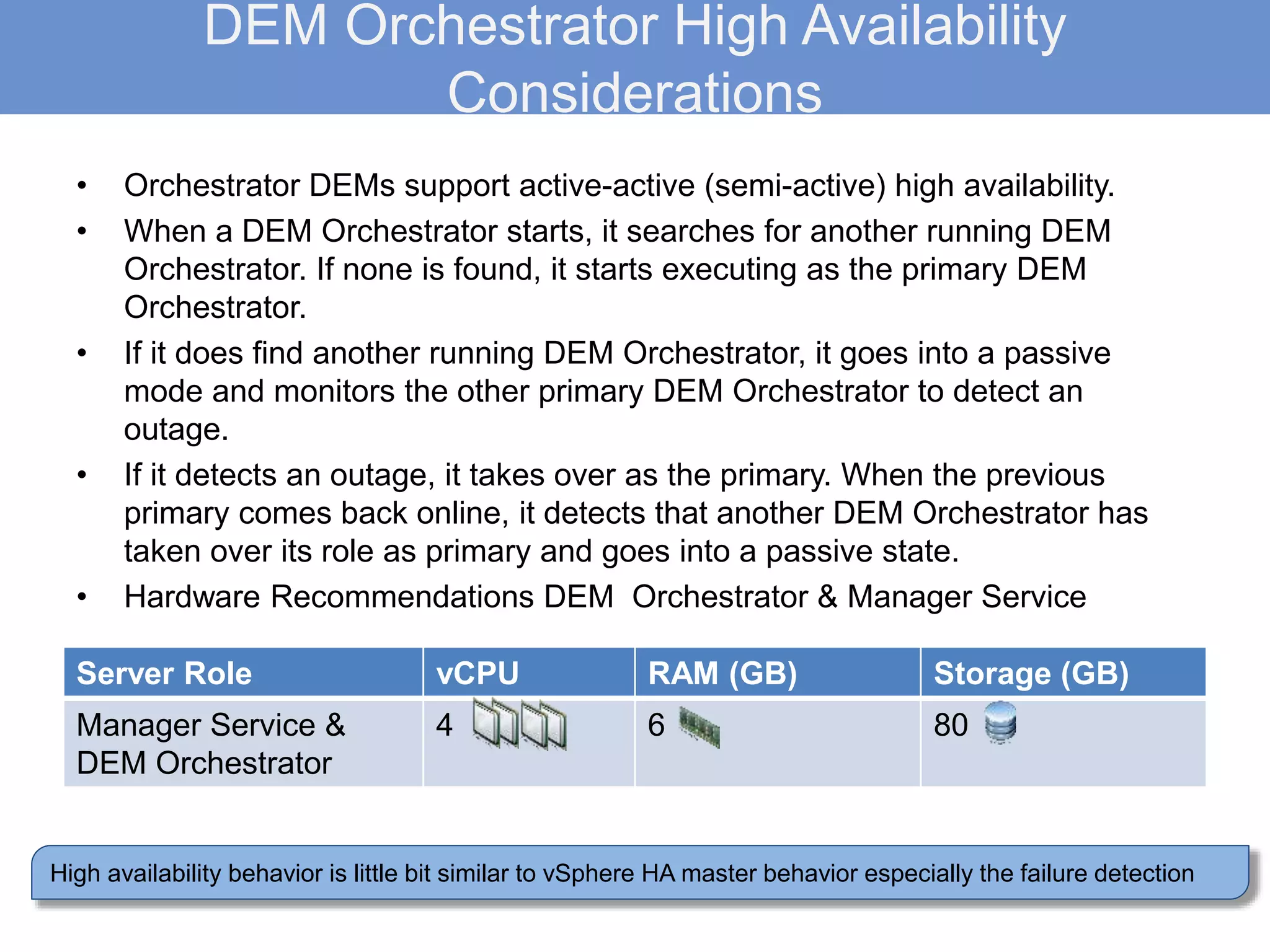 DEM Orchestrator High Availability
Considerations
• Orchestrator DEMs support active-active (semi-active) high availability.
• When a DEM Orchestrator starts, it searches for another running DEM
Orchestrator. If none is found, it starts executing as the primary DEM
Orchestrator.
• If it does find another running DEM Orchestrator, it goes into a passive
mode and monitors the other primary DEM Orchestrator to detect an
outage.
• If it detects an outage, it takes over as the primary. When the previous
primary comes back online, it detects that another DEM Orchestrator has
taken over its role as primary and goes into a passive state.
• Hardware Recommendations DEM Orchestrator & Manager Service
High availability behavior is little bit similar to vSphere HA master behavior especially the failure detection
Server Role vCPU RAM (GB) Storage (GB)
Manager Service &
DEM Orchestrator
4 6 80
 
