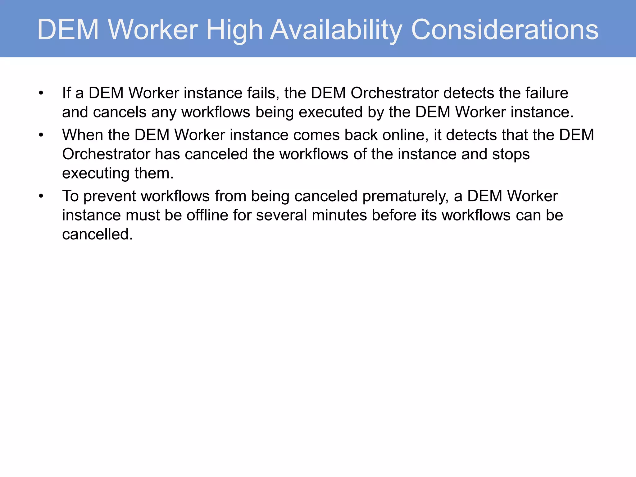 DEM Worker High Availability Considerations
• If a DEM Worker instance fails, the DEM Orchestrator detects the failure
and cancels any workflows being executed by the DEM Worker instance.
• When the DEM Worker instance comes back online, it detects that the DEM
Orchestrator has canceled the workflows of the instance and stops
executing them.
• To prevent workflows from being canceled prematurely, a DEM Worker
instance must be offline for several minutes before its workflows can be
cancelled.
 