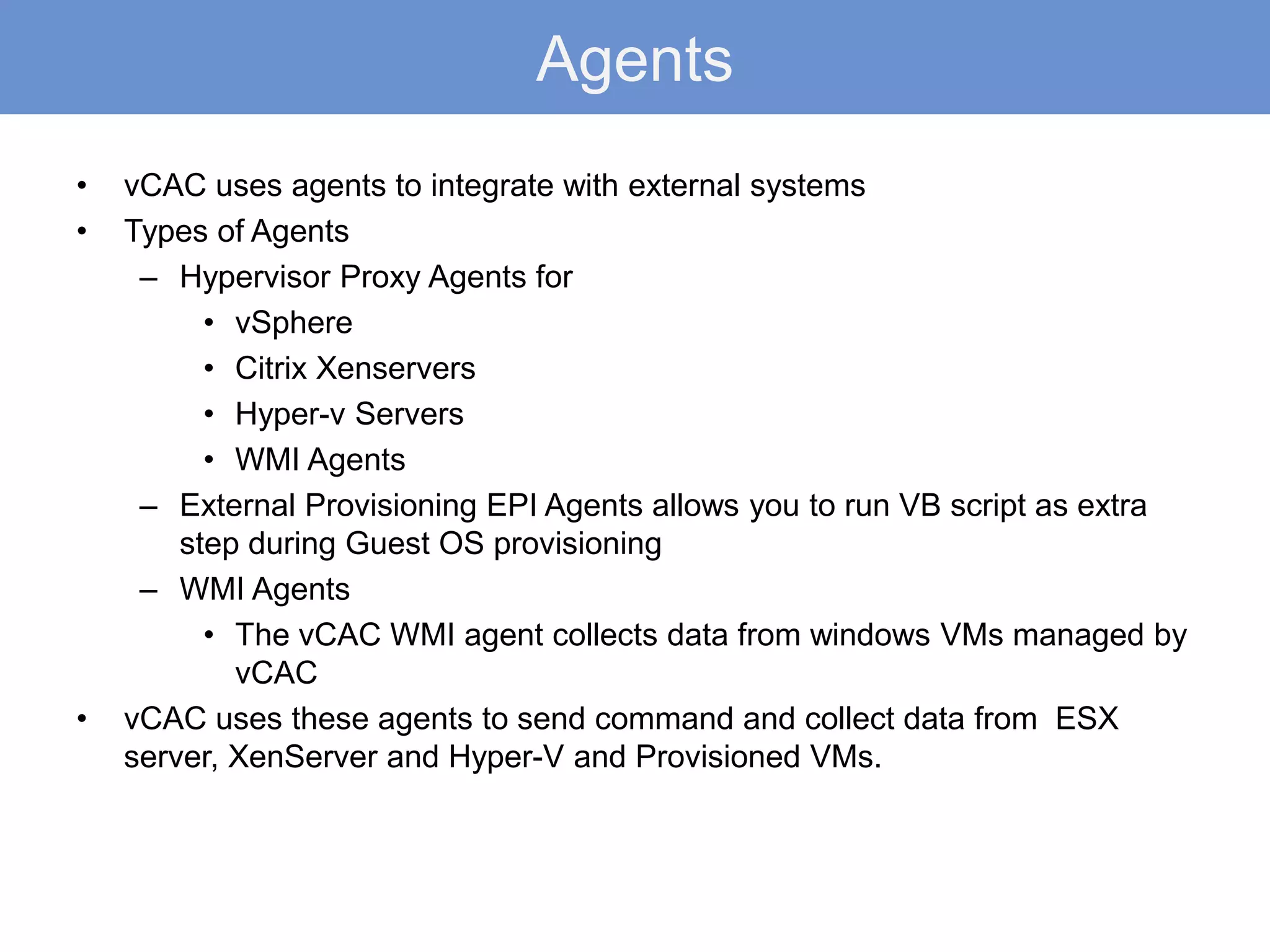 Agents
• vCAC uses agents to integrate with external systems
• Types of Agents
– Hypervisor Proxy Agents for
• vSphere
• Citrix Xenservers
• Hyper-v Servers
• WMI Agents
– External Provisioning EPI Agents allows you to run VB script as extra
step during Guest OS provisioning
– WMI Agents
• The vCAC WMI agent collects data from windows VMs managed by
vCAC
• vCAC uses these agents to send command and collect data from ESX
server, XenServer and Hyper-V and Provisioned VMs.
 
