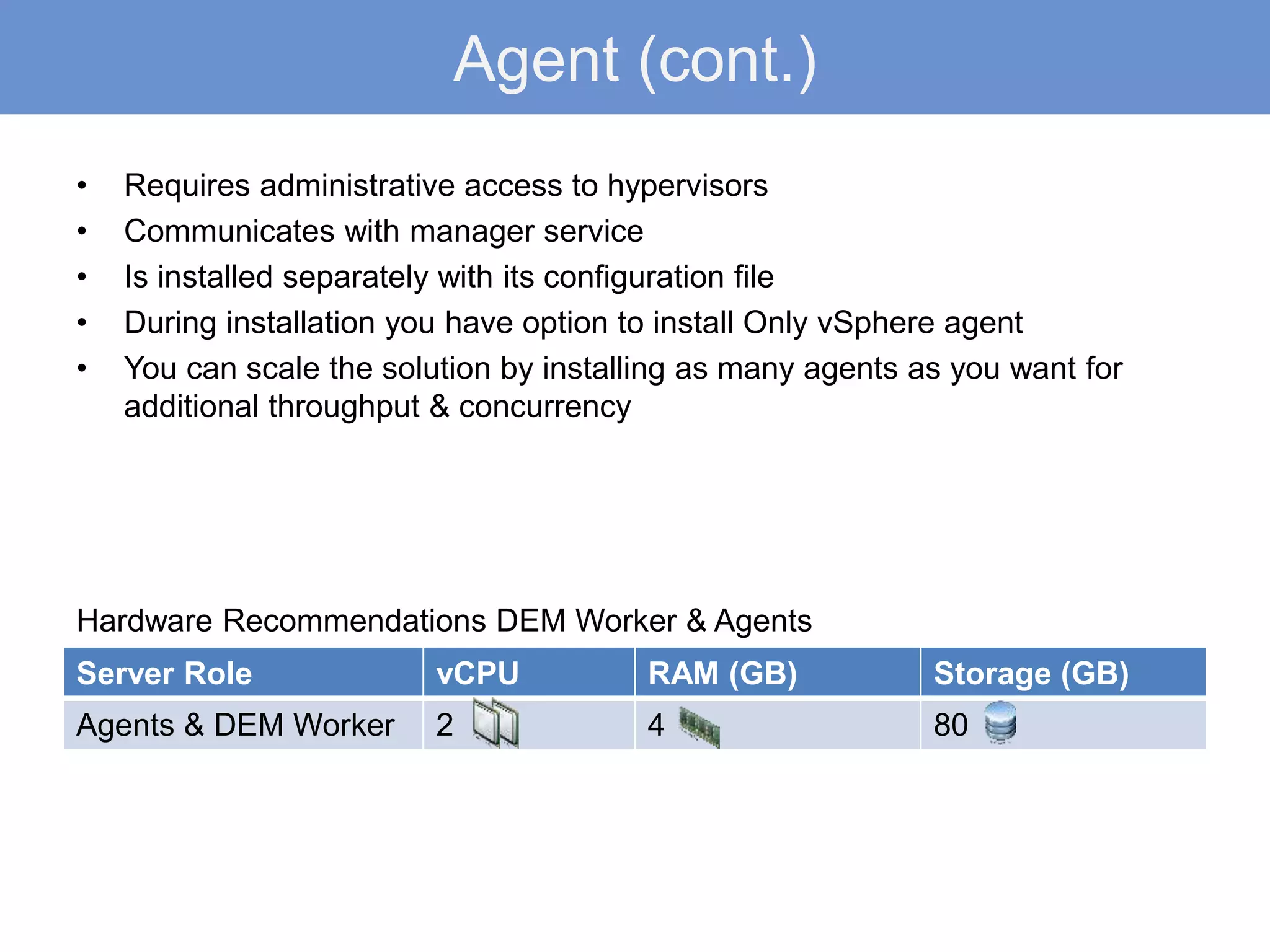 Agent (cont.)
• Requires administrative access to hypervisors
• Communicates with manager service
• Is installed separately with its configuration file
• During installation you have option to install Only vSphere agent
• You can scale the solution by installing as many agents as you want for
additional throughput & concurrency
Server Role vCPU RAM (GB) Storage (GB)
Agents & DEM Worker 2 4 80
Hardware Recommendations DEM Worker & Agents
 