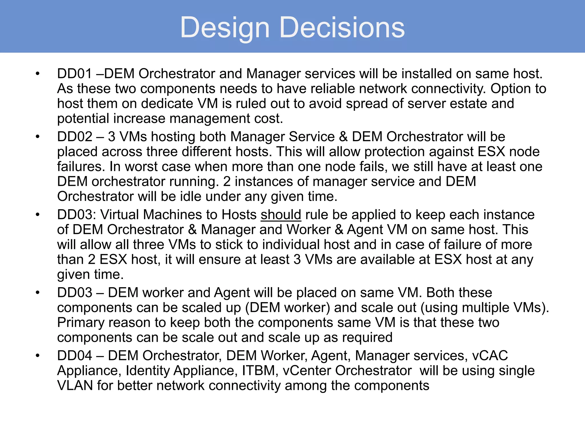 Design Decisions
• DD01 –DEM Orchestrator and Manager services will be installed on same host.
As these two components needs to have reliable network connectivity. Option to
host them on dedicate VM is ruled out to avoid spread of server estate and
potential increase management cost.
• DD02 – 3 VMs hosting both Manager Service & DEM Orchestrator will be
placed across three different hosts. This will allow protection against ESX node
failures. In worst case when more than one node fails, we still have at least one
DEM orchestrator running. 2 instances of manager service and DEM
Orchestrator will be idle under any given time.
• DD03: Virtual Machines to Hosts should rule be applied to keep each instance
of DEM Orchestrator & Manager and Worker & Agent VM on same host. This
will allow all three VMs to stick to individual host and in case of failure of more
than 2 ESX host, it will ensure at least 3 VMs are available at ESX host at any
given time.
• DD03 – DEM worker and Agent will be placed on same VM. Both these
components can be scaled up (DEM worker) and scale out (using multiple VMs).
Primary reason to keep both the components same VM is that these two
components can be scale out and scale up as required
• DD04 – DEM Orchestrator, DEM Worker, Agent, Manager services, vCAC
Appliance, Identity Appliance, ITBM, vCenter Orchestrator will be using single
VLAN for better network connectivity among the components
 