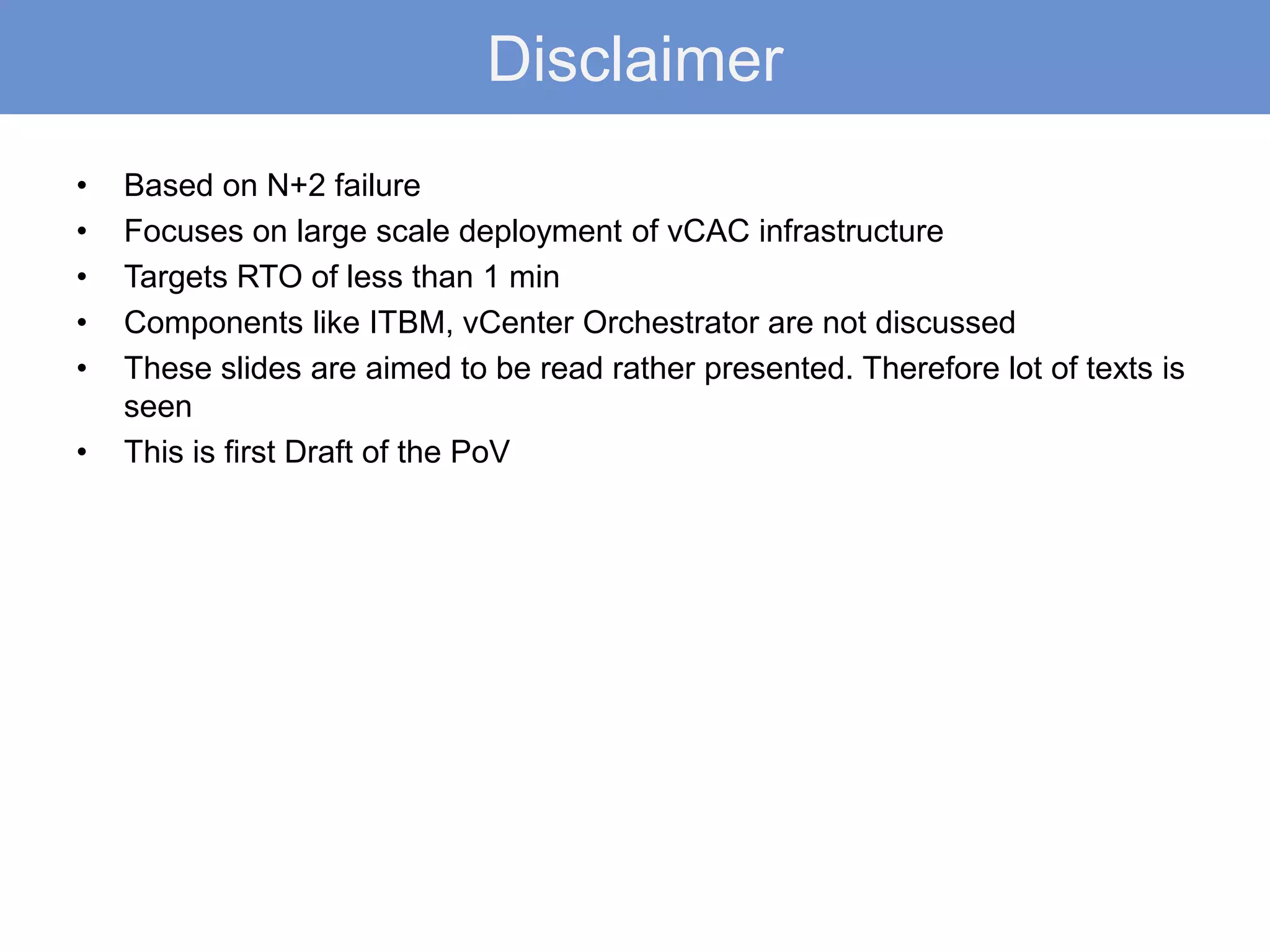 Disclaimer
• Based on N+2 failure
• Focuses on large scale deployment of vCAC infrastructure
• Targets RTO of less than 1 min
• Components like ITBM, vCenter Orchestrator are not discussed
• These slides are aimed to be read rather presented. Therefore lot of texts is
seen
• This is first Draft of the PoV
 