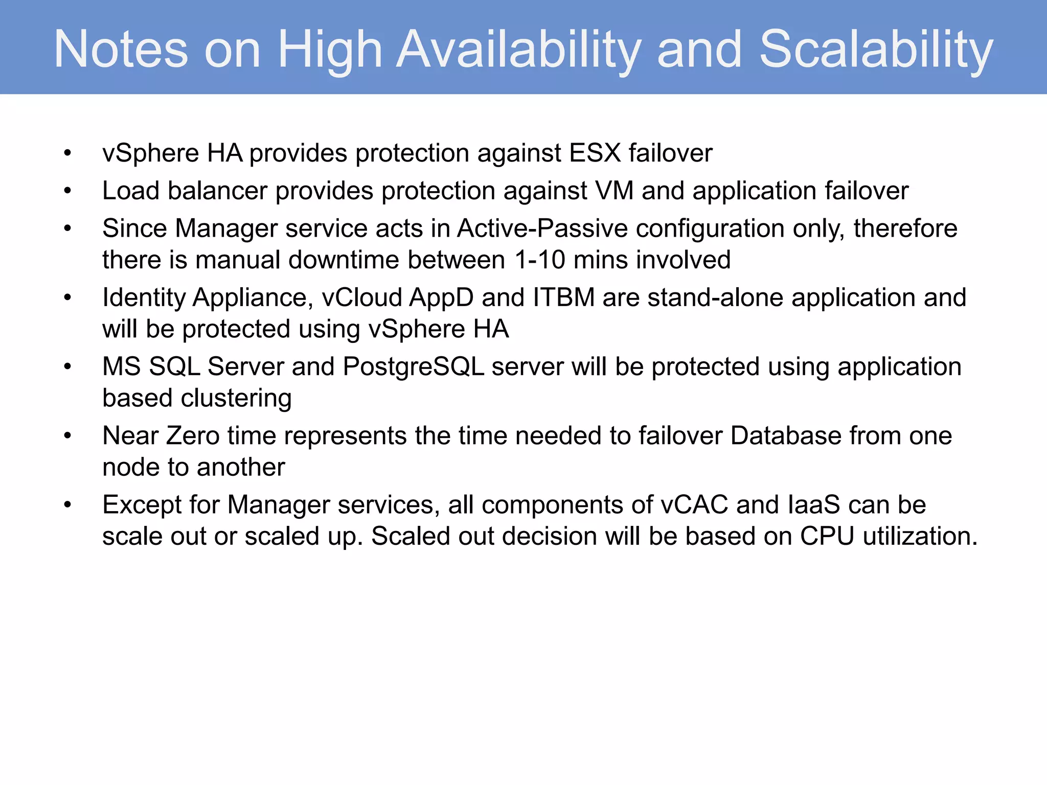 Notes on High Availability and Scalability
• vSphere HA provides protection against ESX failover
• Load balancer provides protection against VM and application failover
• Since Manager service acts in Active-Passive configuration only, therefore
there is manual downtime between 1-10 mins involved
• Identity Appliance, vCloud AppD and ITBM are stand-alone application and
will be protected using vSphere HA
• MS SQL Server and PostgreSQL server will be protected using application
based clustering
• Near Zero time represents the time needed to failover Database from one
node to another
• Except for Manager services, all components of vCAC and IaaS can be
scale out or scaled up. Scaled out decision will be based on CPU utilization.
 