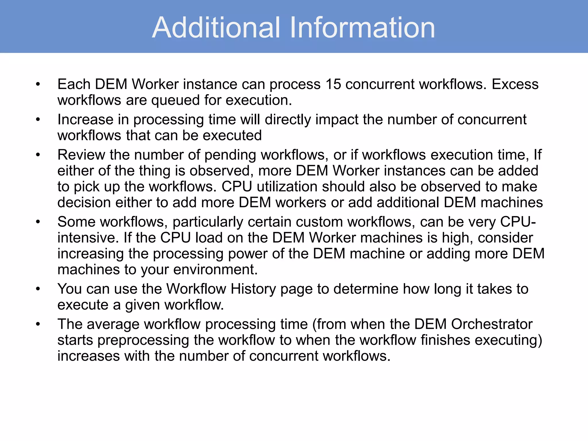 Additional Information
• Each DEM Worker instance can process 15 concurrent workflows. Excess
workflows are queued for execution.
• Increase in processing time will directly impact the number of concurrent
workflows that can be executed
• Review the number of pending workflows, or if workflows execution time, If
either of the thing is observed, more DEM Worker instances can be added
to pick up the workflows. CPU utilization should also be observed to make
decision either to add more DEM workers or add additional DEM machines
• Some workflows, particularly certain custom workflows, can be very CPU-
intensive. If the CPU load on the DEM Worker machines is high, consider
increasing the processing power of the DEM machine or adding more DEM
machines to your environment.
• You can use the Workflow History page to determine how long it takes to
execute a given workflow.
• The average workflow processing time (from when the DEM Orchestrator
starts preprocessing the workflow to when the workflow finishes executing)
increases with the number of concurrent workflows.
 
