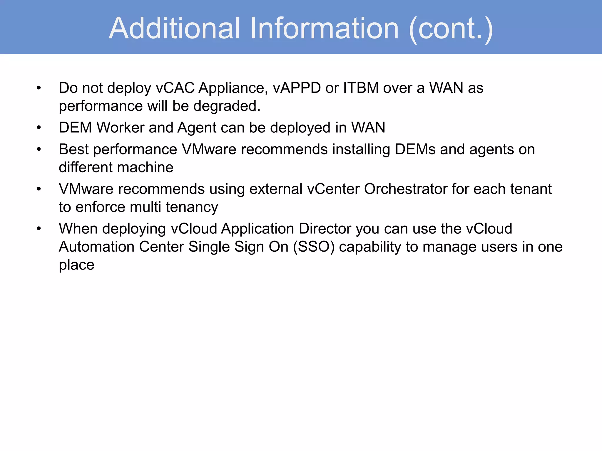 Additional Information (cont.)
• Do not deploy vCAC Appliance, vAPPD or ITBM over a WAN as
performance will be degraded.
• DEM Worker and Agent can be deployed in WAN
• Best performance VMware recommends installing DEMs and agents on
different machine
• VMware recommends using external vCenter Orchestrator for each tenant
to enforce multi tenancy
• When deploying vCloud Application Director you can use the vCloud
Automation Center Single Sign On (SSO) capability to manage users in one
place
 