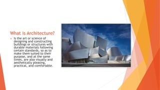 What is Architecture?
 Is the art or science of
designing and constructing
buildings or structures with
durable materials following
certain standards, so as to
make them suited to their
purpose, and at the same
times, are also visually and
aesthetically pleasing,
practical, and comfortable.
 