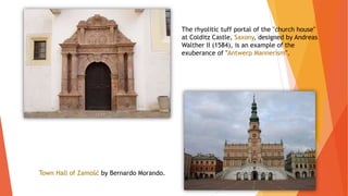 The rhyolitic tuff portal of the "church house"
at Colditz Castle, Saxony, designed by Andreas
Walther II (1584), is an example of the
exuberance of "Antwerp Mannerism".
Town Hall of Zamość by Bernardo Morando.
 
