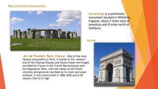Stonehenge is a prehistoric
monument located in Wiltshire,
England, about 2 miles west of
Amesbury and 8 miles north of
Salisbury.
Post and Lintel Construction
Arches
Arc de Triumph, Paris, France – One of the most
famous monuments in Paris. It stands in the western
end of the Champs-Élysées and honors those who fought
and died for France in the French Revolutionary and
the Napoleonic Wars, with the names of all French
victories and generals inscribed on its inner and outer
surfaces. It was constructed in 1806-1836 and is 50
meters (164 ft) in high
 