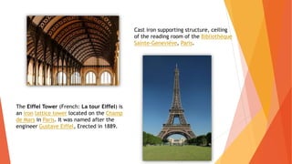 Cast iron supporting structure, ceiling
of the reading room of the Bibliothèque
Sainte-Geneviève, Paris.
The Eiffel Tower (French: La tour Eiffel) is
an iron lattice tower located on the Champ
de Mars in Paris. It was named after the
engineer Gustave Eiffel, Erected in 1889.
 