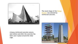 The novel shape of the Philips
Pavilion was allowed by
reinforced concrete.
A heavy reinforced concrete column,
seen before and after the concrete has
been cast in place around the rebar
cage.
 