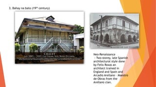 3. Bahay na bato (19th century)
Neo-Renaissance
- Two-storey, late Spanish
architectural style done
by Felix Roxas an
architect trained in
England and Spain and
Arcadio Arellano – Maestro
de Obras from the
Arellano clan.
 