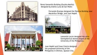 Perez-Samanillo Building (Escolta Manila)
Designed by Andres Luna de San Pedro
Fernando Ocampo designed the Paterno Building near
MacArthur Bridge, and Juan Napkil
Juan Napkil and Cesar Concio designed
the proposed University of the
Philippines in Diliman, Quezon City.
Leonardo Locsin designed the ultra
hemispherical domed chapel of the
University of the Philippines.
 