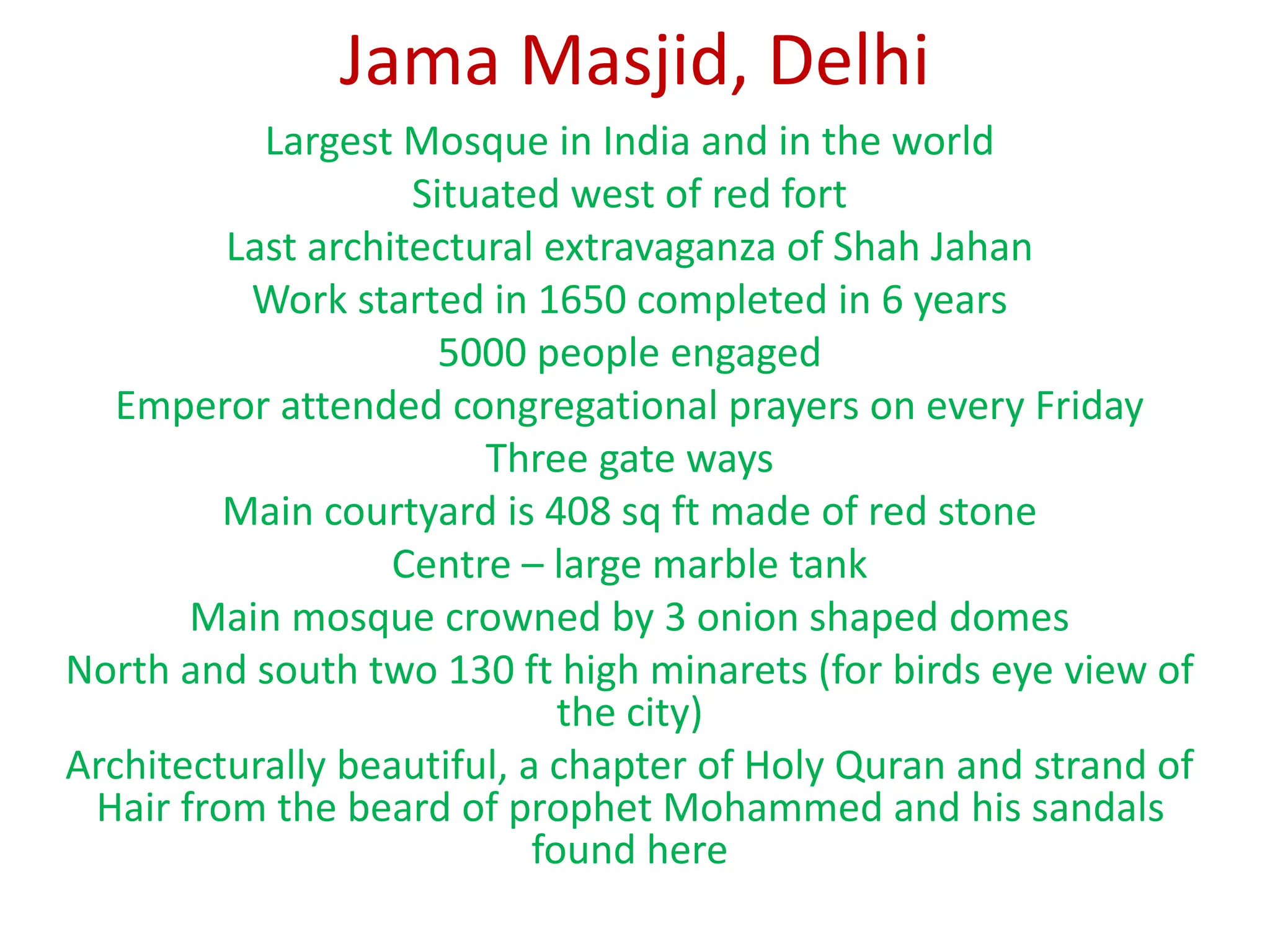 Jama Masjid, Delhi
Largest Mosque in India and in the world
Situated west of red fort
Last architectural extravaganza of Shah Jahan
Work started in 1650 completed in 6 years
5000 people engaged
Emperor attended congregational prayers on every Friday
Three gate ways
Main courtyard is 408 sq ft made of red stone
Centre – large marble tank
Main mosque crowned by 3 onion shaped domes
North and south two 130 ft high minarets (for birds eye view of
the city)
Architecturally beautiful, a chapter of Holy Quran and strand of
Hair from the beard of prophet Mohammed and his sandals
found here
 