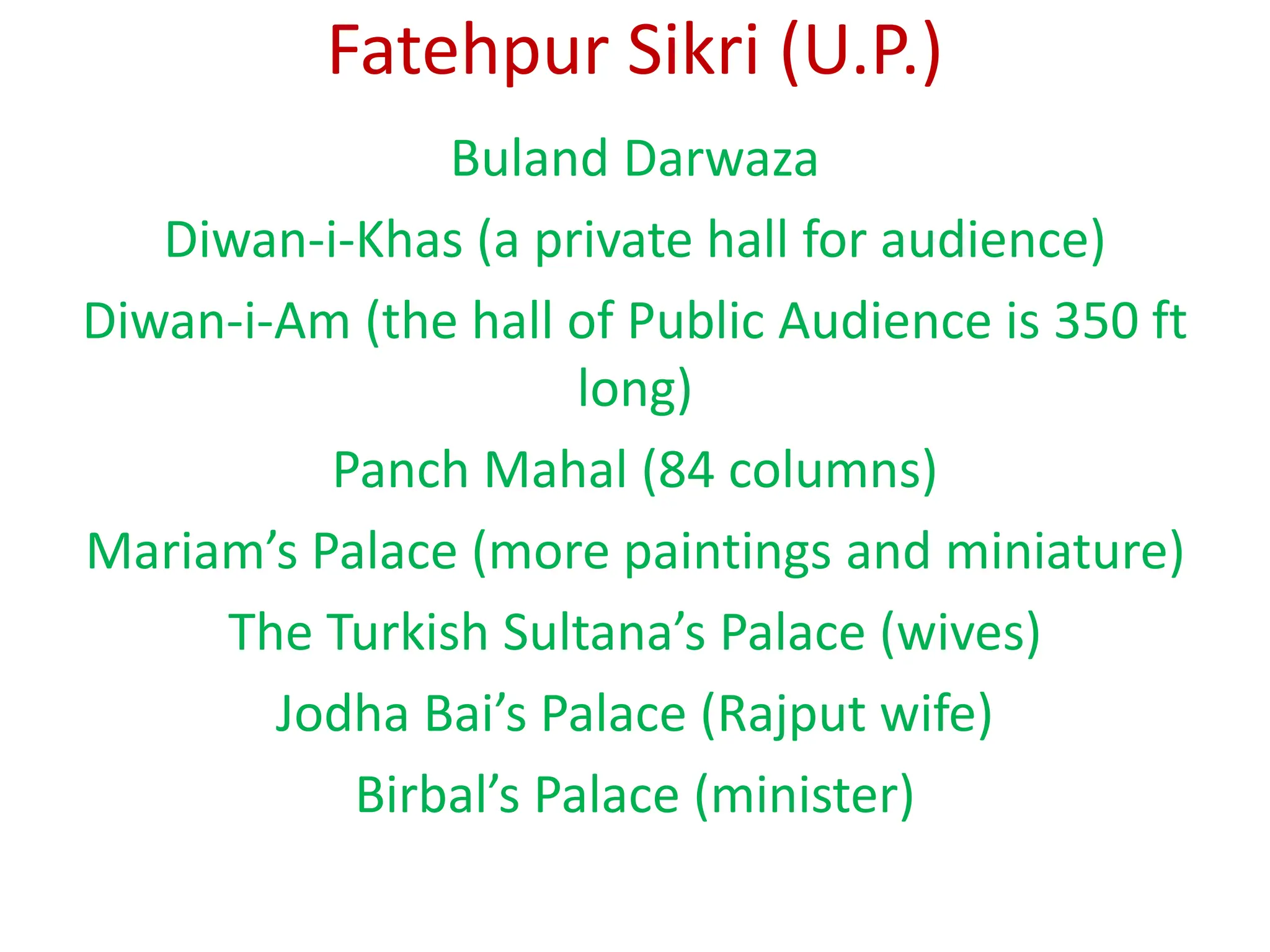Fatehpur Sikri (U.P.)
Buland Darwaza
Diwan-i-Khas (a private hall for audience)
Diwan-i-Am (the hall of Public Audience is 350 ft
long)
Panch Mahal (84 columns)
Mariam’s Palace (more paintings and miniature)
The Turkish Sultana’s Palace (wives)
Jodha Bai’s Palace (Rajput wife)
Birbal’s Palace (minister)
 