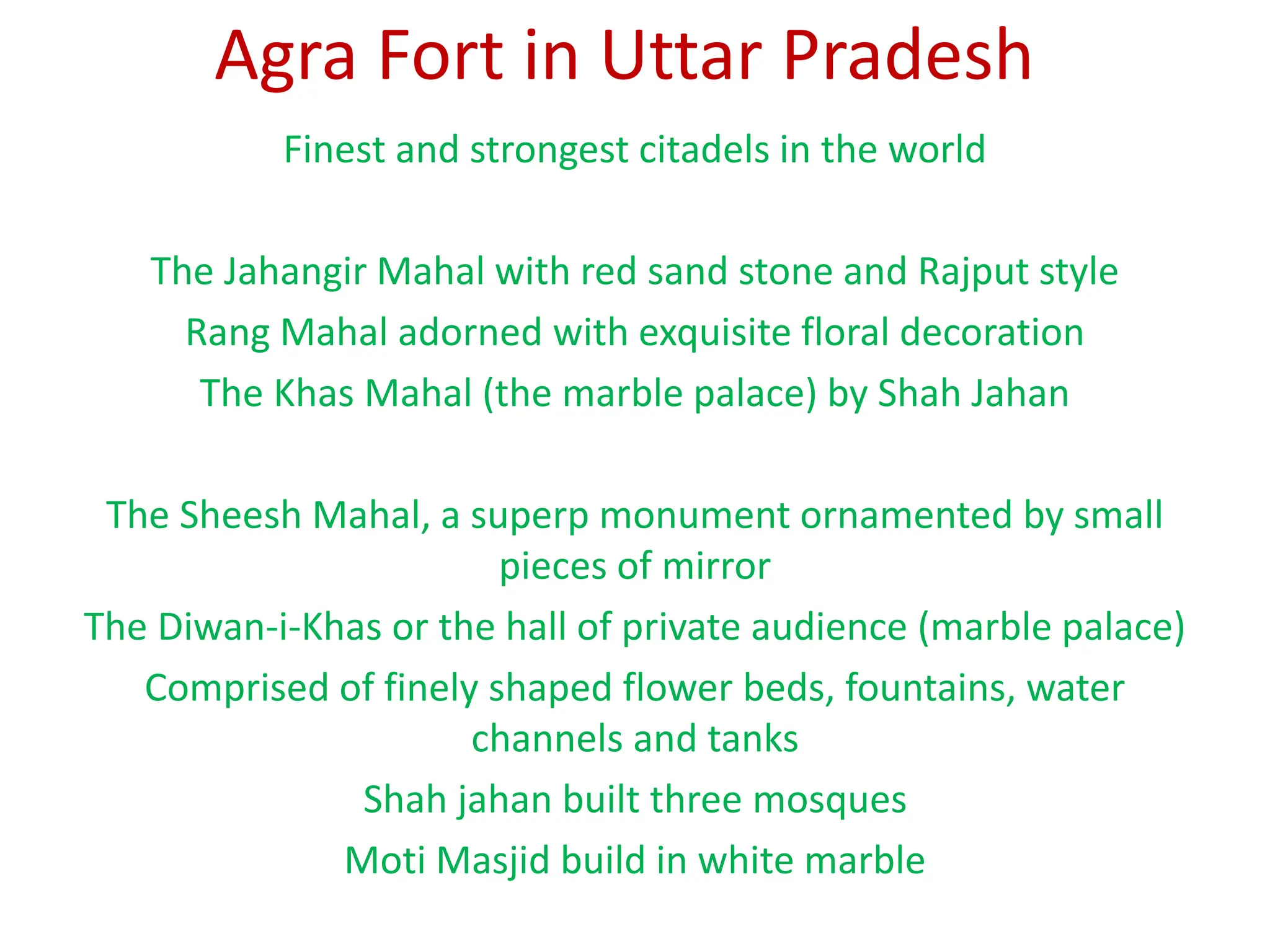 Agra Fort in Uttar Pradesh
Finest and strongest citadels in the world
The Jahangir Mahal with red sand stone and Rajput style
Rang Mahal adorned with exquisite floral decoration
The Khas Mahal (the marble palace) by Shah Jahan
The Sheesh Mahal, a superp monument ornamented by small
pieces of mirror
The Diwan-i-Khas or the hall of private audience (marble palace)
Comprised of finely shaped flower beds, fountains, water
channels and tanks
Shah jahan built three mosques
Moti Masjid build in white marble
 