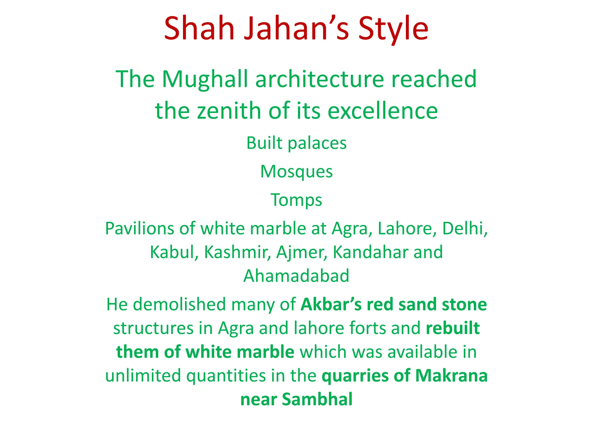 Shah Jahan’s Style
The Mughall architecture reached
the zenith of its excellence
Built palaces
Mosques
Tomps
Pavilions of white marble at Agra, Lahore, Delhi,
Kabul, Kashmir, Ajmer, Kandahar and
Ahamadabad
He demolished many of Akbar’s red sand stone
structures in Agra and lahore forts and rebuilt
them of white marble which was available in
unlimited quantities in the quarries of Makrana
near Sambhal
 