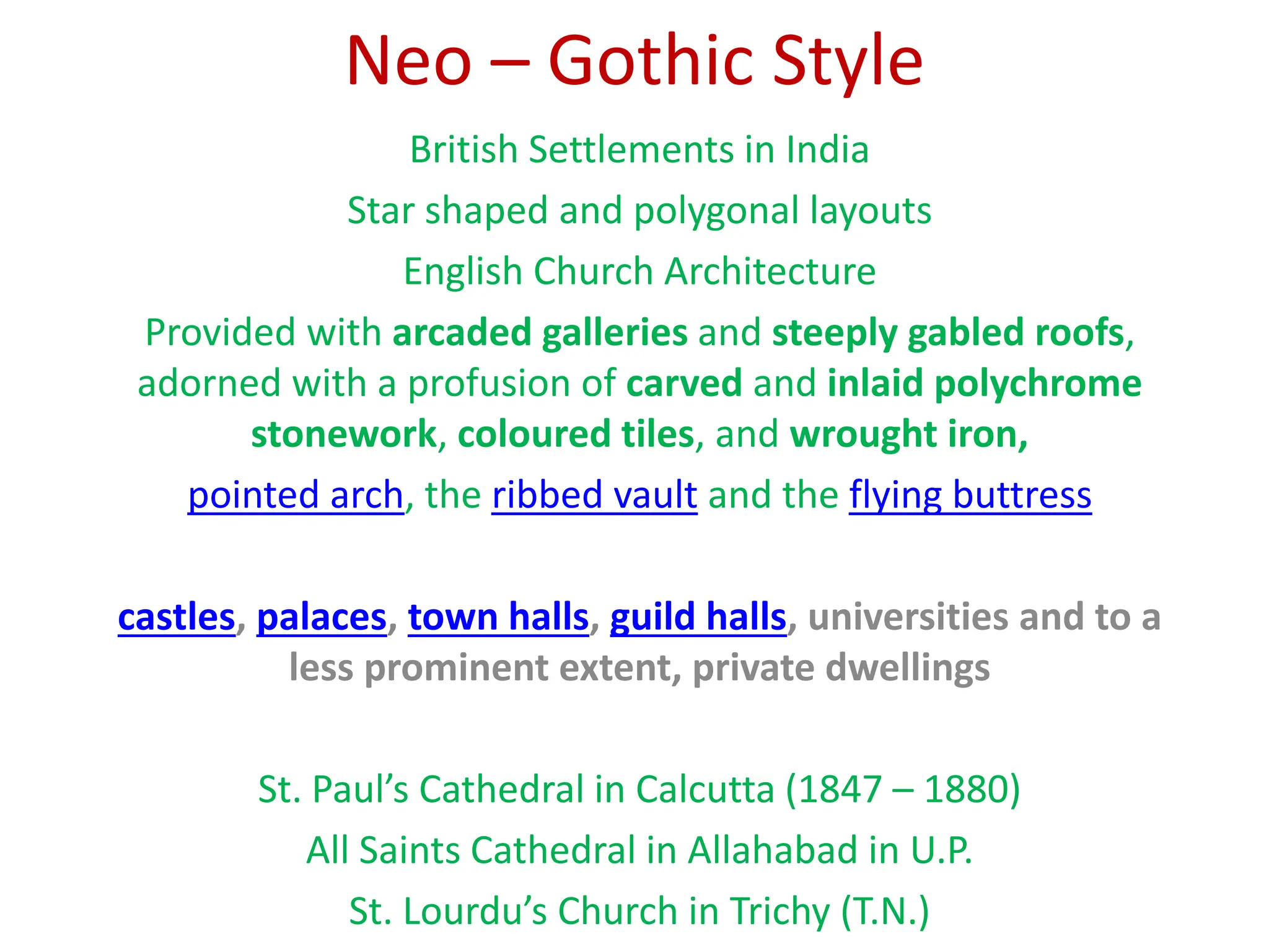 Neo – Gothic Style
British Settlements in India
Star shaped and polygonal layouts
English Church Architecture
Provided with arcaded galleries and steeply gabled roofs,
adorned with a profusion of carved and inlaid polychrome
stonework, coloured tiles, and wrought iron,
pointed arch, the ribbed vault and the flying buttress
castles, palaces, town halls, guild halls, universities and to a
less prominent extent, private dwellings
St. Paul’s Cathedral in Calcutta (1847 – 1880)
All Saints Cathedral in Allahabad in U.P.
St. Lourdu’s Church in Trichy (T.N.)
 