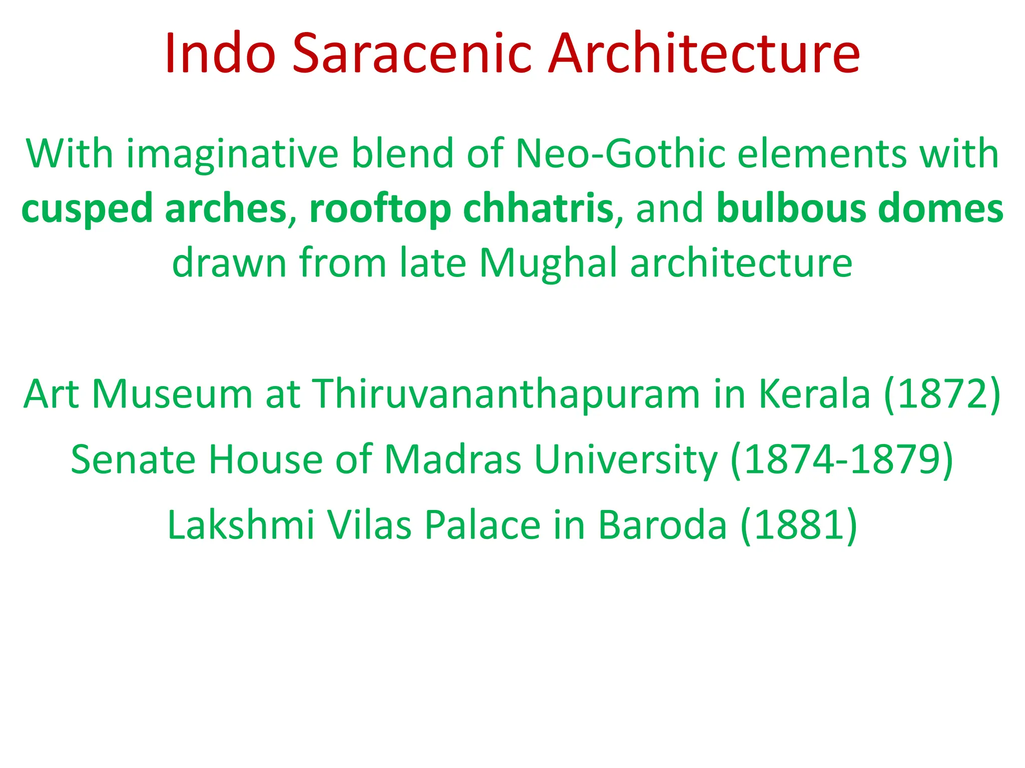 Indo Saracenic Architecture
With imaginative blend of Neo-Gothic elements with
cusped arches, rooftop chhatris, and bulbous domes
drawn from late Mughal architecture
Art Museum at Thiruvananthapuram in Kerala (1872)
Senate House of Madras University (1874-1879)
Lakshmi Vilas Palace in Baroda (1881)
 