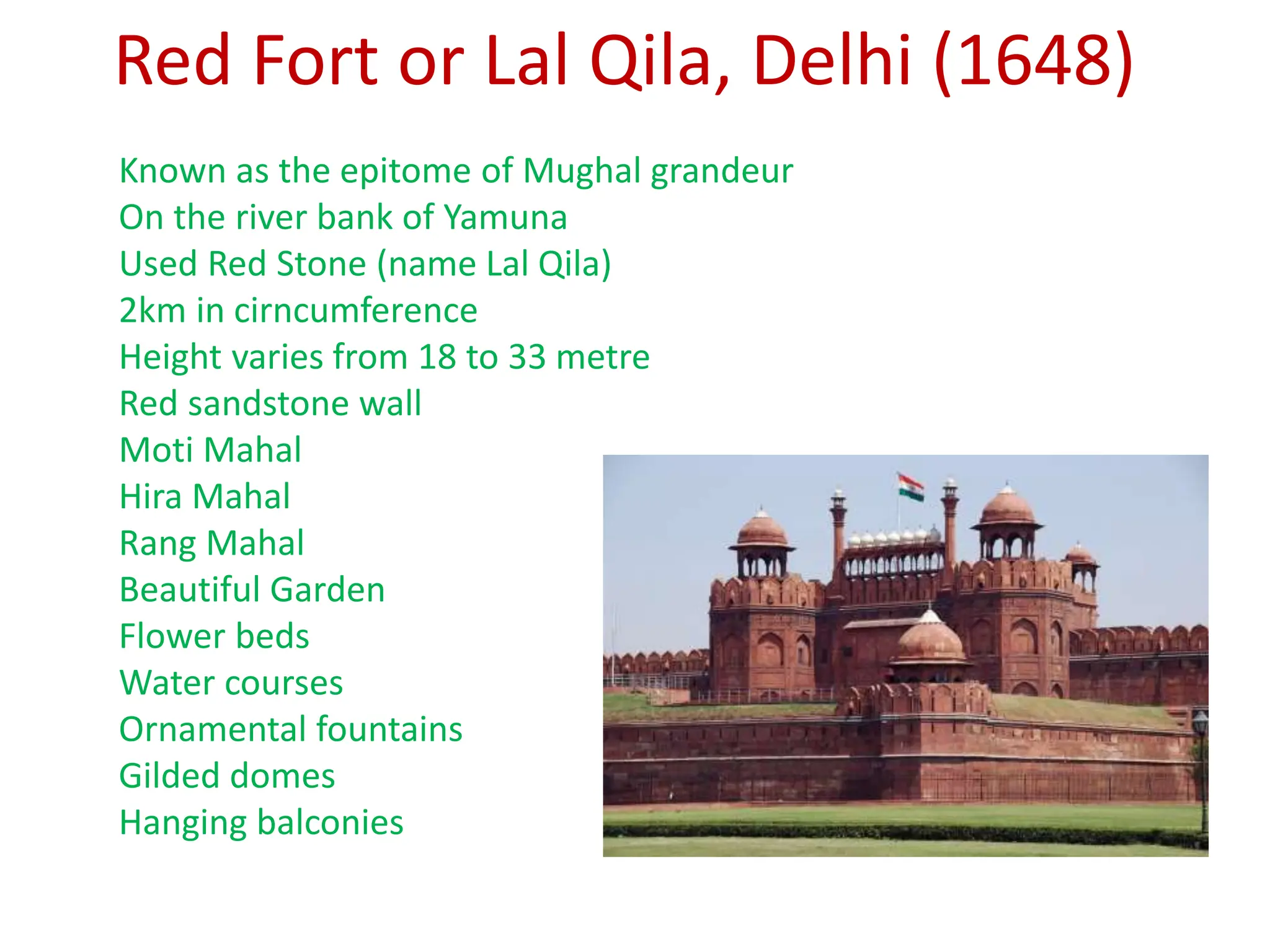 Red Fort or Lal Qila, Delhi (1648)
Known as the epitome of Mughal grandeur
On the river bank of Yamuna
Used Red Stone (name Lal Qila)
2km in cirncumference
Height varies from 18 to 33 metre
Red sandstone wall
Moti Mahal
Hira Mahal
Rang Mahal
Beautiful Garden
Flower beds
Water courses
Ornamental fountains
Gilded domes
Hanging balconies
 