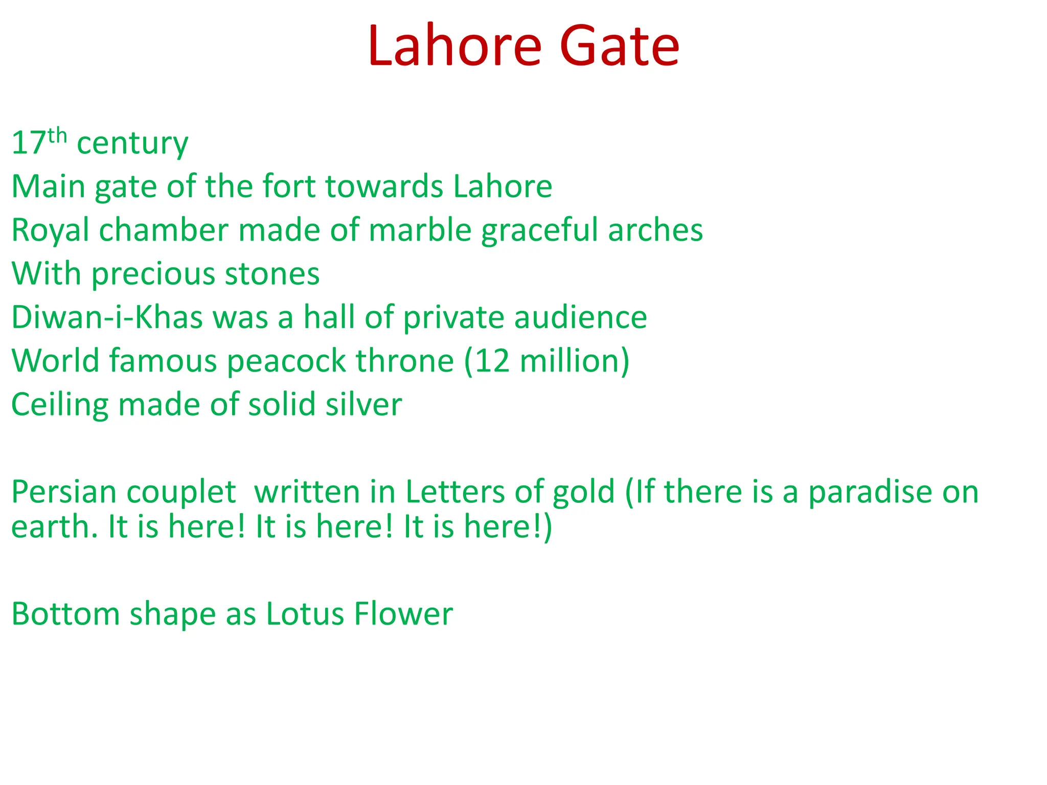 Lahore Gate
17th century
Main gate of the fort towards Lahore
Royal chamber made of marble graceful arches
With precious stones
Diwan-i-Khas was a hall of private audience
World famous peacock throne (12 million)
Ceiling made of solid silver
Persian couplet written in Letters of gold (If there is a paradise on
earth. It is here! It is here! It is here!)
Bottom shape as Lotus Flower
 