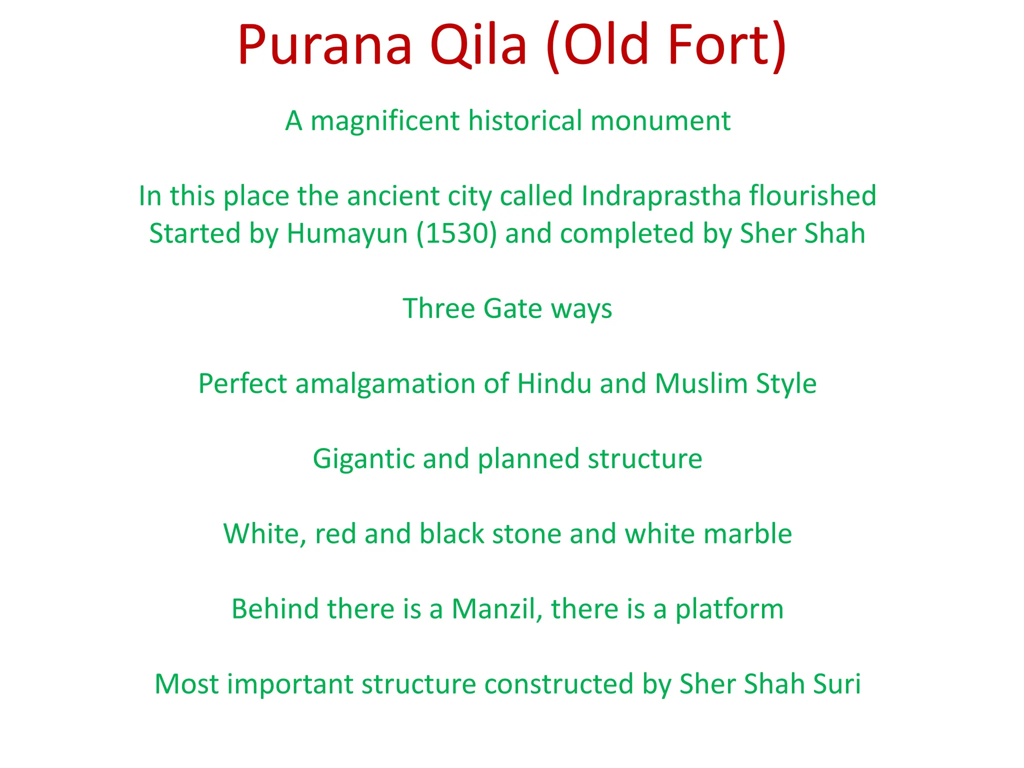 Purana Qila (Old Fort)
A magnificent historical monument
In this place the ancient city called Indraprastha flourished
Started by Humayun (1530) and completed by Sher Shah
Three Gate ways
Perfect amalgamation of Hindu and Muslim Style
Gigantic and planned structure
White, red and black stone and white marble
Behind there is a Manzil, there is a platform
Most important structure constructed by Sher Shah Suri
 