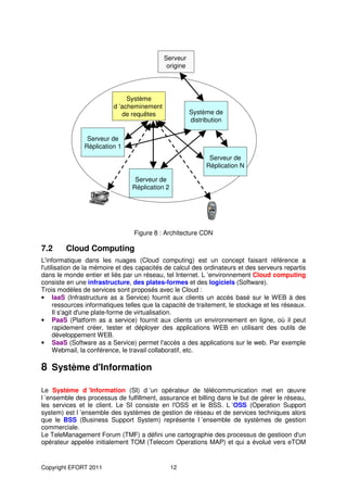 Serveur
                                             origine




                               Système
                          d ’acheminement
                             de requêtes               Système de
                                                       distribution

                Serveur de
               Réplication 1
                                                              Serveur de
                                                             Réplication N

                                  Serveur de
                                 Réplication 2




                                 Figure 8 : Architecture CDN

7.2      Cloud Computing
L'informatique dans les nuages (Cloud computing) est un concept faisant référence a
l'utilisation de la mémoire et des capacités de calcul des ordinateurs et des serveurs repartis
dans le monde entier et liés par un réseau, tel Internet. L ’environnement Cloud computing
consiste en une infrastructure, des plates-formes et des logiciels (Software).
Trois modèles de services sont proposés avec le Cloud :
• IaaS (Infrastructure as a Service) fournit aux clients un accès basé sur le WEB à des
      ressources informatiques telles que la capacité de traitement, le stockage et les réseaux.
      Il s'agit d'une plate-forme de virtualisation.
• PaaS (Platform as a service) fournit aux clients un environnement en ligne, où il peut
      rapidement créer, tester et déployer des applications WEB en utilisant des outils de
      développement WEB.
• SaaS (Software as a Service) permet l'accès a des applications sur le web. Par exemple
      Webmail, la conférence, le travail collaboratif, etc.

8 Système d'Information

Le Système d ’Information (SI) d ’un opérateur de télécommunication met en œuvre
l ’ensemble des processus de fulfillment, assurance et billing dans le but de gérer le réseau,
les services et le client. Le SI consiste en l'OSS et le BSS. L ’OSS (Operation Support
system) est l ’ensemble des systèmes de gestion de réseau et de services techniques alors
que le BSS (Business Support System) représente l ’ensemble de systèmes de gestion
commerciale.
Le TeleManagement Forum (TMF) a défini une cartographie des processus de gestioon d'un
opérateur appelée initialement TOM (Telecom Operations MAP) et qui a évolué vers eTOM


Copyright EFORT 2011                             12
 