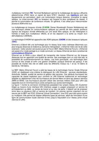 multiplexeur terminal (TM, Terminal Multiplexer) permet le multiplexage de signaux affluents
plésiochrones (PDH) dans un signal de ligne STM-1 résultant. Les répéteurs sont des
équipements qui permettent, dans une transmission longue distance, d’amplifier le signal
optique. Le cross-connect (XC) ou brasseur est l'organe le plus complexes du réseau. Il
permet la commutation de conteneurs virtuels. En général, il est utilisé pour interconnecter
plusieurs ADM entre eux.

Le multiplexage en longueur d'onde (D-WDM, Dense Wavelength Division Multiplexing) est
une technique utilisée en communications optiques qui permet de faire passer plusieurs
signaux de longueur d'onde différentes sur une seule fibre optique, en les mélangeant à
l'entrée à l'aide d'un multiplexeur (MUX), et en les séparant à la sortie au moyen d'un
démultiplexeur (DEMUX).

La technologie D-WDM fait apparaître des ADM optiques (OADM) et des brasseurs optiques
(OXC)
Ethernet a d'abord été une technologie pour le réseau local mais s'adresse désormais aux
plus longues distances et d'abord au domaine métropolitain. L’Ethernet métro est né de cette
extension. Cette solution est soutenue par le Forum MEF (Metro Ethernet Forum). L'Ethernet
est passé d'un mode partagé à un mode commuté. Le réseau Ethernet est donc constitué de
commutateurs Ethernet.
Ethernet sur le WAN a pour objectif de transporter des trames Ethernet sur de longues
distances tout en apportant une qualité de service. Ses avantages sont un coût très bas, la
possibilité de surdimensionnement du réseau, une forte granularité, une technologie bien
connue et très simple et enfin une gestion simplifiée, puisque Ethernet est partout. Il est
possible de monter très vite en débit avec les différents niveaux du 1 et du 10 Gbit/s et
bientôt du 100 Gbit/s.

Le MEF (Metro Ethernet Forum) a jeté les bases de la technologie Carrier Grade Ethernet
(CGE) en établissant cinq critères la distinguant du LAN Ethernet : services standardisés,
évolutivité, fiabilité, qualité de service et gestion des services. Ces attributs fournissent les
capacités de classe exploitant pour convertir le LAN Ethernet traditionnel en technologie
adaptée au déploiement chez les fournisseurs de service Metro et dans les réseaux étendus
(MAN et WAN). Les fournisseurs peuvent utiliser des services métiers CGE pour offrir ces
capacités tout en minimisant leurs coûts comparés aux autres technologies.
La figure 1 montre la connexion d’entreprises possédant leur propre réseau CE (Customer
Edge) au travers d’une interface UNI (interface usager à usager) proposant un service lié
principalement au débit, au temps de transit et au taux de perte. L’objectif est de proposer
entre deux ou plusieurs UNI un service de transfert. Un premier service important mis en
oeuvre par le MEF est l’EVC (Ethernet Virtual Connection). Une EVC peut être point-à-point
ou multipoint. Elle permet de réaliser différents types de services, allant de l’émulation d’une
ligne de communication louée (Service E-line) jusqu’à l’équivalent d’un réseau privé virtuel
(Service E-LAN).




Copyright EFORT 2011                           2
 