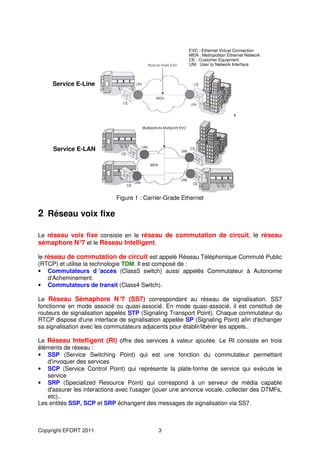 EVC : Ethernet Virtual Connection
                                                        MEN : Metropolitan Ethernet Network
                                                        CE : Customer Equipment
                                                        UNI : User to Network Interface



     Service E-Line




     Service E-LAN




                             Figure 1 : Carrier-Grade Ethernet

2 Réseau voix fixe

Le réseau voix fixe consiste en le réseau de commutation de circuit, le réseau
sémaphore N° et le Réseau Intelligent.
             7

le réseau de commutation de circuit est appelé Réseau Téléphonique Commuté Public
(RTCP) et utilise la technologie TDM. Il est composé de :
• Commutateurs d ’accès (Class5 switch) aussi appelés Commutateur à Autonomie
    d'Acheminement.
• Commutateurs de transit (Class4 Switch).

Le Réseau Sémaphore N° (SS7) correspondant au réseau de signalisation. SS7
                                7
fonctionne en mode associé ou quasi-associé. En mode quasi-associé, il est constitué de
routeurs de signalisation appelés STP (Signaling Transport Point). Chaque commutateur du
RTCP dispose d'une interface de signalisation appelée SP (Signaling Point) afin d'échanger
sa signalisation avec les commutateurs adjacents pour établir/libérer les appels..

Le Réseau Intelligent (RI) offre des services à valeur ajoutée. Le RI consiste en trois
éléments de réseau :
• SSP (Service Switching Point) qui est une fonction du commutateur permettant
   d'invoquer des services
• SCP (Service Control Point) qui représente la plate-forme de service qui exécute le
   service
• SRP (Specialized Resource Point) qui correspond à un serveur de média capable
   d'assurer les interactions avec l'usager (jouer une annonce vocale, collecter des DTMFs,
   etc)..
Les entités SSP, SCP et SRP échangent des messages de signalisation via SS7.



Copyright EFORT 2011                        3
 