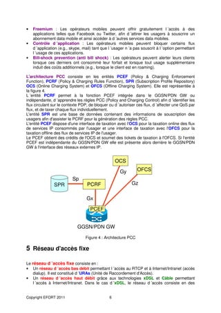 •   Freemium : Les opérateurs mobiles peuvent offrir gratuitement l ’accès à des
    applications telles que Facebook ou Twitter, afin d ’attirer les usagers à souscrire un
    abonnement data mobile et ainsi accéder à d ’autres services data mobiles.
•   Contrôle d ’application : Les opérateurs mobiles peuvent bloquer certains flux
    d ’application (e.g., skype, mail) tant que l ’usager n ’a pas souscrit à l ’option permettant
    l ’usage de ces applications.
•   Bill-shock prevention (anti bill shock) : Les opérateurs peuvent alerter leurs clients
    lorsque ces derniers ont consommé leur forfait et lorsque tout usage supplémentaire
    induit des coûts additionnels (e.g., lorsque le client est en roaming).

L'architecture PCC consiste en les entités PCEF (Policy & Charging Enforcement
Function), PCRF (Policy & Charging Rules Function), SPR (Subscription Profile Repository)
OCS (Online Charging System) et OFCS (Offline Charging System). Elle est représentée à
la figure 4.
L ’entité PCRF permet à la fonction PCEF intégrée dans le GGSN/PDN GW ou
indépendante, d ’apprendre les règles PCC (Policy and Charging Control) afin d ’identifier les
flux circulant sur le contexte PDP, de bloquer ou d ’autoriser ces flux, d ’affecter une QoS par
flux, et de taxer chaque flux individuellement.
L'entité SPR est une base de données contenant des informations de souscription des
usagers afin d'assister le PCRF pour la génération des règles PCC.
L'entité PCEF dispose d'une interface de taxation avec l'OCS pour la taxation online des flux
de services IP consommés par l'usager et une interface de taxation avec l'OFCS pour la
taxation offline des flux de services IP de l'usager.
Le PCEF obtient des crédits de l'OCS et soumet des tickets de taxation à l'OFCS. Si l'entité
PCEF est indépendante du GGSN/PDN GW elle est présente alors derrière le GGSN/PDN
GW à l'interface des réseaux externes IP.


                                                    OCS

                                                      Gy        OFCS
                          Sp
                SPR                PCRF                      Gz

                                   Gx

                                     PCEF


                             GGSN/PDN GW

                                  Figure 4 : Architecture PCC

5 Réseau d'accès fixe

Le réseau d ’accès fixe consiste en :
• Un réseau d ’accès bas débit permettant l ’accès au RTCP et à Internet/Intranet (accès
    dialup). Il est constitué d ’URAs (Unité de Raccordement d'Accès).
• Un réseau d ’accès haut débit grâce aux technologies xDSL et Câble permettant
    l ’accès à Internet/Intranet. Dans le cas d ’xDSL, le réseau d ’accès consiste en des


Copyright EFORT 2011                            6
 