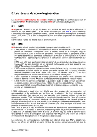 6 Les réseaux de nouvelle génération

Les nouvelles architectures de contrôle offrant des services de communication sur IP
s ’appellent NGN (Next Generation Network) et IMS (IP Multimedia Subsystem).

6.1     NGN
NGN permet l ’émulation sur IP du réseau voix et offre les services de la téléphonie. Il
consiste en des MGWs (TWG, AGW, RGW) contrôlés par des MGCs (Media Gateway
Controllers) aussi appelés Softswitch ou MSC Server. NGN permet de remplacer le domaine
circuit GSM, le RTC et d ’offrir la téléphonie sur IP à un client disposant d ’un accès large
bande.
L'architecture NGN a été décrite dans le premier tutoriel.

6.2     IMS
IMS permet d ’offrir à un client large bande des services multimédia sur IP.
• L'IMS permet la continuité du business model associé aux réseaux RTC et GSM. L’IMS
   permet de conserver l’intelligence dans le réseau même si le transport s’appuie
   désormais sur IP. Avec le monde IP, par défaut l’intelligence est à la périphérie, c’est à
   dire dans les terminaux connectés au réseau IP. L’IMS suit la philosophie du RTC et du
   GSM pour que l ’opérateur puisse proposer et facturer des services conversationnels sur
   IP.
• L’IMS peut offrir plus que les services voix car c’est une architecture qui s’appuie sur un
   transport IP qui par définition est un transport multiservices. Ainsi des sessions voix,
   vidéo IPTV, data sont possibles avec l’IMS.
• L’IMS est une architecture indépendante de tout accès large bande, permettant demain à
   un opérateur global de mettre en œuvre une seule instance IMS qui pourra offrir des
   services conversationnels à ses clients xDSL, 3G+, LTE, WiMax, câble, FTTx, etc. IMS
   est par définition une architecture de réseau et de service convergente.
• L ’IMS supporte le concept de roaming permettant aux clients d ’un opérateur de
   disposer de leurs services IMS dans leur réseau nominal et dans des réseaux visités.
• L ’IMS fournit des services temps réels (e.g., session audio et vidéo entre un appelant et
   un appelé, session conférence audio ou vidéo), des services pseudo temps réel (e.g.,
   session push to talk entre différents participants), et des services non temps réel (e.g.,
   envoi d ’un message court).

L ’IMS initialement n ’avait pour but d ’offrir que des services de communication qui
correspondent à la catégorie de services de prédilection de tout opérateur de
télécommunication. Ces services sont par exemple ceux proposés aujourd ’hui par les
opérateurs mobiles GSM : la téléphonie, la visiophonie (dans le cas d ’un client 3G ayant un
terminal compatible), le customized ring back tone, la messagerie vocale, le push to talk, le
prépayé, le réseau privé virtuel voix, le téléphone convergent (téléphone WiFi et GSM) avec
basculement de la voix sur IP à la voix sur GSM dès que perte du signal WiFi mais sans
perte de la communication, le SMS, etc.
Mais l ’IMS a évolué et peut maintenant aussi offrir des services dits de divertissement tels
que broadcast TV, la vidéo à la demande, le streaming vidéo, les jeux multimédia en réseau.
L ’idée pour un opérateur est d ’offrir d ’abord un premier play au client, à savoir l ’accès
large bande et ensuite d ’autres plays tous proposés via l ’IMS pour ainsi réduire les coûts de
développement, de déploiement et d ’exploitation des services.

Les solutions de communications multimédia sur Internet telles que MSN, GoogleTalk,
Skype, etc offrent en général un grand nombre de services conversationnels tels que la



Copyright EFORT 2011                          8
 