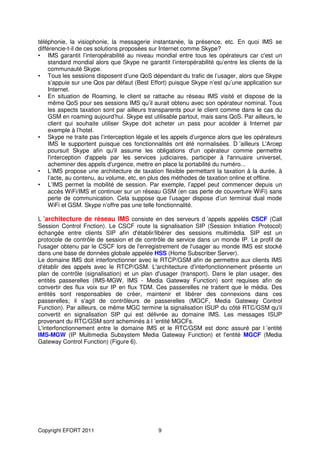 téléphonie, la visiophonie, la messagerie instantanée, la présence, etc. En quoi IMS se
différencie-t-il de ces solutions proposées sur Internet comme Skype?
• IMS garantit l’interopérabilité au niveau mondial entre tous les opérateurs car c'est un
     standard mondial alors que Skype ne garantit l’interopérabilité qu’entre les clients de la
     communauté Skype.
• Tous les sessions disposent d’une QoS dépendant du trafic de l’usager, alors que Skype
     s’appuie sur une Qos par défaut (Best Effort) puisque Skype n’est qu’une application sur
     Internet.
• En situation de Roaming, le client se rattache au réseau IMS visité et dispose de la
     même QoS pour ses sessions IMS qu’il aurait obtenu avec son opérateur nominal. Tous
     les aspects taxation sont par ailleurs transparents pour le client comme dans le cas du
     GSM en roaming aujourd’hui. Skype est utilisable partout, mais sans QoS. Par ailleurs, le
     client qui souhaite utiliser Skype doit acheter un pass pour accéder à Internet par
     exemple à l’hotel.
• Skype ne traite pas l’interception légale et les appels d’urgence alors que les opérateurs
     IMS le supportent puisque ces fonctionnalités ont été normalisées. D ’ailleurs L'Arcep
     poursuit Skype afin qu'il assume les obligations d'un opérateur comme permettre
     l'interception d'appels par les services judiciaires, participer à l'annuaire universel,
     acheminer des appels d'urgence, mettre en place la portabilité du numéro...
• L’IMS propose une architecture de taxation flexible permettant la taxation à la durée, à
     l’acte, au contenu, au volume, etc, en plus des méthodes de taxation online et offline.
• L’IMS permet la mobilité de session. Par exemple, l’appel peut commencer depuis un
     accès WiFi/IMS et continuer sur un réseau GSM (en cas perte de couverture WiFi) sans
     perte de communication. Cela suppose que l’usager dispose d’un terminal dual mode
     WiFi et GSM. Skype n’offre pas une telle fonctionnalité.

L ’architecture de réseau IMS consiste en des serveurs d ’appels appelés CSCF (Call
Session Control Fnction). Le CSCF route la signalisation SIP (Session Initiation Protocol)
échangée entre clients SIP afin d'établir/libérer des sessions multimédia. SIP est un
protocole de contrôle de session et de contrôle de service dans un monde IP. Le profil de
l'usager obtenu par le CSCF lors de l'enregistrement de l'usager au monde IMS est stocké
dans une base de données globale appelée HSS (Home Subscriber Server).
Le domaine IMS doit interfonctionner avec le RTCP/GSM afin de permettre aux clients IMS
d'établir des appels avec le RTCP/GSM. L'architecture d'interfonctionnement présente un
plan de contrôle (signalisation) et un plan d'usager (transport). Dans le plan usager, des
entités passerelles (IMS-MGW, IMS - Media Gateway Function) sont requises afin de
convertir des flux voix sur IP en flux TDM. Ces passerelles ne traitent que le média. Des
entités sont responsables de créer, maintenir et libérer des connexions dans ces
passerelles; il s'agit de contrôleurs de passerelles (MGCF, Media Gateway Control
Function). Par ailleurs, ce même MGC termine la signalisation ISUP du côté RTC/GSM qu'il
convertit en signalisation SIP qui est délivrée au domaine IMS. Les messages ISUP
provenant du RTC/GSM sont acheminés à l ’entité MGCFs.
L'interfonctionnement entre le domaine IMS et le RTC/GSM est donc assuré par l ’entité
IMS-MGW (IP Multimedia Subsystem Media Gateway Function) et l'entité MGCF (Media
Gateway Control Function) (Figure 6).




Copyright EFORT 2011                          9
 