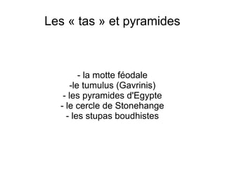 Les « tas » et pyramides
- la motte féodale
-le tumulus (Gavrinis)
- les pyramides d'Egypte
- le cercle de Stonehange
- les stupas boudhistes
 