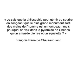 « Je sais que la philosophie peut gémir ou sourire
en songeant que le plus grand monument sorti
des mains de l’homme est un tombeau ; mais
pourquoi ne voir dans la pyramide de Cheops
qu’un amasde pierres et un squelette ? »
François René de Chateaubriand
 