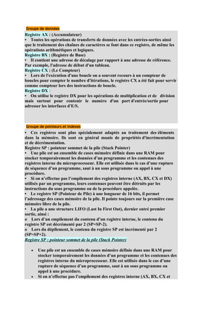 Groupe de données
Registre AX : (Accumulateur)
• Toutes les opérations de transferts de données avec les entrées-sorties ainsi
que le traitement des chaînes de caractères se font dans ce registre, de même les
opérations arithmétiques et logiques.
Registre BX : (Registre de Base)
• Il contient une adresse de décalage par rapport à une adresse de référence.
Par exemple, l'adresse de début d'un tableau.
Registre CX : (Le Compteur)
• Lors de l'exécution d'une boucle on a souvent recours à un compteur de
boucles pour compter le nombre d'itérations, le registre CX a été fait pour servir
comme compteur lors des instructions de boucle.
Registre DX :
• On utilise le registre DX pour les opérations de multiplication et de division
mais surtout pour contenir le numéro d'un port d'entrée/sortie pour
adresser les interfaces d'E/S.



Groupe de pointeurs et indexes
• Ces registres sont plus spécialement adaptés au traitement des éléments
dans la mémoire. Ils sont en général munis de propriétés d'incrémentation
et de décrémentation.
Registre SP : pointeur sommet de la pile (Stack Pointer)
• Une pile est un ensemble de cases mémoire définie dans une RAM pour
stocker temporairement les données d’un programme et les contenues des
registres interne du microprocesseur. Elle est utilisée dans le cas d’une rupture
de séquence d’un programme, saut à un sous programme ou appel à une
procédure.
• Si on n’effectue pas l’empilement des registres interne (AX, BX, CX et DX)
utilisés par un programme, leurs contenues peuvent être détruits par les
instructions du sous programme ou de la procédure appelée.
• Le registre SP (Pointeur de Pile) à une longueur de 16 bits, il permet
l’adressage des cases mémoire de la pile. Il pointe toujours sur la première case
mémoire libre de la pile.
• La pile a une structure LIFO (Last In First Out), dernier entré premier
sortie, ainsi :
o Lors d’un empilement du contenu d’un registre interne, le contenu du
registre SP est décrémenté par 2 (SP=SP-2).
o Lors du dépilement, le contenu du registre SP est incrémenté par 2
(SP=SP+2).
Registre SP : pointeur sommet de la pile (Stack Pointer)

   •   Une pile est un ensemble de cases mémoire définie dans une RAM pour
       stocker temporairement les données d’un programme et les contenues des
       registres interne du microprocesseur. Elle est utilisée dans le cas d’une
       rupture de séquence d’un programme, saut à un sous programme ou
       appel à une procédure.
   •   Si on n’effectue pas l’empilement des registres interne (AX, BX, CX et
 
